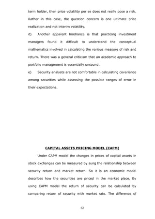term holder, then price volatility per se does not really pose a risk.
Rather in this case, the question concern is one ultimate price
realization and not interim volatility.
d) Another apparent hindrance is that practicing investment
managers found it difficult to understand the conceptual
mathematics involved in calculating the various measure of risk and
return. There was a general criticism that an academic approach to
portfolio management is essentially unsound.
e) Security analysts are not comfortable in calculating covariance
among securities while assessing the possible ranges of error in
their expectations.
CAPITAL ASSETS PRICING MODEL (CAPM)
Under CAPM model the changes in prices of capital assets in
stock exchanges can be measured by sung the relationship between
security return and market return. So it is an economic model
describes how the securities are priced in the market place. By
using CAPM model the return of security can be calculated by
comparing return of security with market rate. The difference of
62
 