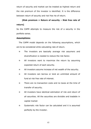 return of security and market can be treated as highest return and
the risk premium of the investor is identified. It is the difference
between return of security and risk free rte of return.
[Risk premium = Return of security – Risk free rate of
return]
So the CAPM attempts to measure the risk of a security in the
portfolio sense.
Assumptions:
The CAPM model depends on the following assumptions, which
are to be considered while calculating rate of return.
 The investors are basically average risk assumers and
diversification is needed to reduce the risk factor.
 All investors want to maximize the return by assuming
expected return of each security.
 All investors assume increase of net wealth of the security.
 All investors can borrow or lend an unlimited amount of
fund at risk free rate of interest.
 There are no transaction costs and no taxes at the time of
transfer of security.
 All investors have identical estimation of risk and return of
all securities. All the securities are divisible and tradable in
capital market
 Systematic risk factor can be calculated and it is assumed
perfectly by the investor.
63
 