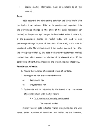  Capital market information must be available to all the
investor.
Beta:
Beta describes the relationship between the stock return and
the Market index returns. This can be positive and negative. It is
the percentage change is the price of he stock regressed (or
related) to the percentage changes in the market index If beta is 1,
a one-percentage change in Market index will lead to one
percentage change in price of the stock. If Beta is0, stock price is
unrelated to the Market Index and if the market goes u by a +1%,
the stock price will fall by 1% Beta measures the systematic market
related risk, which cannot be eliminated by diversification. If the
portfolio is efficient, Beta measures the systematic risk effectively.
Evaluation process:
1. Risk is the variance of expected return of portfolio.
2. Two types of risk are assumed they are
a) Systematic risk
b) Unsystematic risk
3. Systematic risk is calculated by the investor by comparison
of security return with market return.
β = Co – Variance of security and market
Variance of Market
Higher value of beta indicates higher systematic risk and vice
versa. When numbers of securities are holded by the investor,
64
 