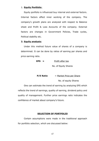1. Equity Portfolio:
Equity portfolio is influenced buy internal and external factors.
Internal factors affect inner working of the company. The
company’s growth plans are analyzed with respect to Balance
sheet and Profit & Loss Accounts of the company. External
factors are changes in Government Policies, Trade cycles,
Political stability etc.
2. Equity analysis:
Under this method future value of shares of a company is
determined. It can be done by ratios of earning per shares and
price earning ratio.
EPS = Profit after tax
No. of Equity Shares
P/E Ratio = Market Price per Share
No. of equity Shares
One can estimate the trend of earning by analyzing EPS which
reflects the trend of earnings, quality of earning, dividend policy and
quality of management. Further price earnings ratio indicates the
confidence of market about company’s future.
SELECTION OF PORTFOLIO
Certain assumptions were made in the traditional approach
for portfolio selection, which are discussed below:
67
 