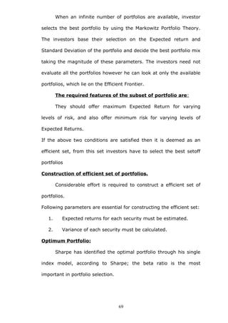 When an infinite number of portfolios are available, investor
selects the best portfolio by using the Markowitz Portfolio Theory.
The investors base their selection on the Expected return and
Standard Deviation of the portfolio and decide the best portfolio mix
taking the magnitude of these parameters. The investors need not
evaluate all the portfolios however he can look at only the available
portfolios, which lie on the Efficient Frontier.
The required features of the subset of portfolio are:
They should offer maximum Expected Return for varying
levels of risk, and also offer minimum risk for varying levels of
Expected Returns.
If the above two conditions are satisfied then it is deemed as an
efficient set, from this set investors have to select the best setoff
portfolios
Construction of efficient set of portfolios.
Considerable effort is required to construct a efficient set of
portfolios.
Following parameters are essential for constructing the efficient set:
1. Expected returns for each security must be estimated.
2. Variance of each security must be calculated.
Optimum Portfolio:
Sharpe has identified the optimal portfolio through his single
index model, according to Sharpe; the beta ratio is the most
important in portfolio selection.
69
 