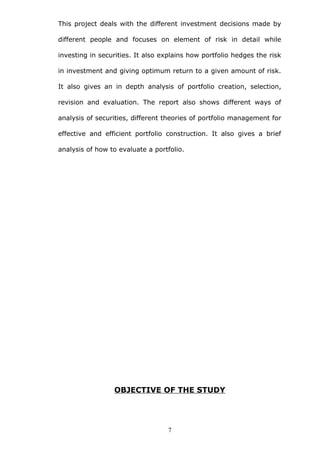 This project deals with the different investment decisions made by
different people and focuses on element of risk in detail while
investing in securities. It also explains how portfolio hedges the risk
in investment and giving optimum return to a given amount of risk.
It also gives an in depth analysis of portfolio creation, selection,
revision and evaluation. The report also shows different ways of
analysis of securities, different theories of portfolio management for
effective and efficient portfolio construction. It also gives a brief
analysis of how to evaluate a portfolio.
OBJECTIVE OF THE STUDY
7
 