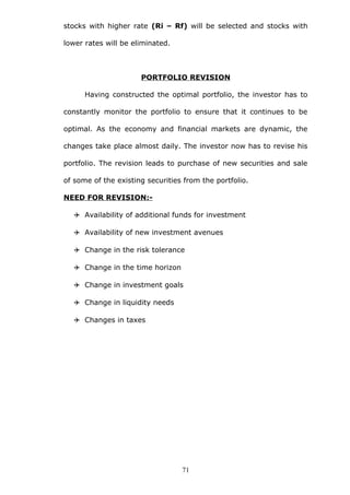 stocks with higher rate (Ri – Rf) will be selected and stocks with
lower rates will be eliminated.
PORTFOLIO REVISION
Having constructed the optimal portfolio, the investor has to
constantly monitor the portfolio to ensure that it continues to be
optimal. As the economy and financial markets are dynamic, the
changes take place almost daily. The investor now has to revise his
portfolio. The revision leads to purchase of new securities and sale
of some of the existing securities from the portfolio.
NEED FOR REVISION:-
 Availability of additional funds for investment
 Availability of new investment avenues
 Change in the risk tolerance
 Change in the time horizon
 Change in investment goals
 Change in liquidity needs
 Changes in taxes
71
 