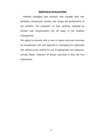 PORTFOLIO EVALUATION
Portfolio managers and investors who manage their own
portfolios continuously monitor and review the performance of
the portfolio. The evaluation of each portfolio, followed by
revision and reconstruction are all steps in the portfolio
management.
The ability to diversify with a view to reduce and even eliminate
all unsystematic risk and expertise in managing the systematic
risk related to the market by use of appropriate risk measures,
namely, Betas. Selection of proper securities is thus the first
requirement.
72
 