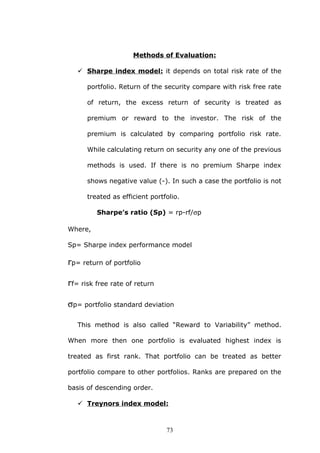 Methods of Evaluation:
 Sharpe index model: it depends on total risk rate of the
portfolio. Return of the security compare with risk free rate
of return, the excess return of security is treated as
premium or reward to the investor. The risk of the
premium is calculated by comparing portfolio risk rate.
While calculating return on security any one of the previous
methods is used. If there is no premium Sharpe index
shows negative value (-). In such a case the portfolio is not
treated as efficient portfolio.
Sharpe’s ratio (Sp) = rp-rf/σp
Where,
Sp= Sharpe index performance model
rp= return of portfolio
rf= risk free rate of return
σp= portfolio standard deviation
This method is also called “Reward to Variability” method.
When more then one portfolio is evaluated highest index is
treated as first rank. That portfolio can be treated as better
portfolio compare to other portfolios. Ranks are prepared on the
basis of descending order.
 Treynors index model:
73
 