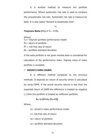 It is another method to measure the portfolio
performance. Where systematic risk rate is used to compare
the unsystematic risk rate. Systematic risk rate is measure by
beta. It is also called “Reward to Systematic Risk”.
62
Treynors Ratio (Tp) = rp – rf/σp
Where,
Tp= Treynors portfolio performance model
rp= return of portfolio
rf = risk free rate of return
σp = portfolio standard deviation.
If the beta portfolio is not given market beta is considered for
calculation of the performance index. Highest value of index
portfolio is accepted.
 Jensen’s index model:
It is different method compared to the previous
methods. It depends on return of security which is calculated
by using CAPM. If the actual security returns is less than the
expected return of CAPM the difference is treated as negative
(-) then the portfolio is treated as inefficient portfolio.
Jp= rp-[rf+σp (rm-rf)]
Where,
Jp= Jensen’s index performance model
rf= risk free rate of return
rp= return of portfolio
σp= portfolio standard deviation
74
 