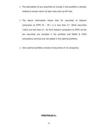  The desirability of any securities to include in the portfolio is directly
related to excess return to beta ratio and cut-off rate.
 The above information shows that for securities of Satyam
computers to NTPC Ri – Rf / β is less than C*. While securities
11&12 are less than C*. So from Satyam computers to NTPC all the
ten securities are included in the portfolio and ONGC & TATA
consultancy services are not added in the optimal portfolio.
 Here optimal portfolio consists of securities of 10 companies
PORTFOLIO C:
79
 