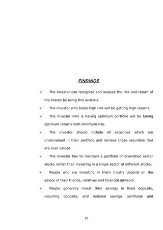 FINDINGS
 The investor can recognize and analyze the risk and return of
the shares by using this analysis.
 The investor who bears high risk will be getting high returns.
 The investor who is having optimum portfolio will be taking
optimum returns with minimum risk.
 The investor should include all securities which are
undervalued in their portfolio and remove those securities that
are over valued.
 The investor has to maintain a portfolio of diversified sector
stocks rather than investing in a single sector of different stocks.
 People who are investing in them mostly depend on the
advice of their friends, relatives and financial advisors.
 People generally invest their savings in fixed deposits,
recurring deposits, and national savings certificate and
82
 