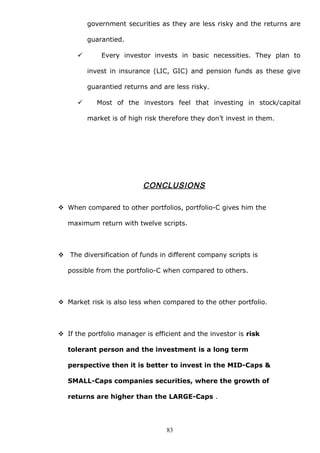 government securities as they are less risky and the returns are
guarantied.
 Every investor invests in basic necessities. They plan to
invest in insurance (LIC, GIC) and pension funds as these give
guarantied returns and are less risky.
 Most of the investors feel that investing in stock/capital
market is of high risk therefore they don’t invest in them.
CONCLUSIONS
 When compared to other portfolios, portfolio-C gives him the
maximum return with twelve scripts.
 The diversification of funds in different company scripts is
possible from the portfolio-C when compared to others.
 Market risk is also less when compared to the other portfolio.
 If the portfolio manager is efficient and the investor is risk
tolerant person and the investment is a long term
perspective then it is better to invest in the MID-Caps &
SMALL-Caps companies securities, where the growth of
returns are higher than the LARGE-Caps .
83
 