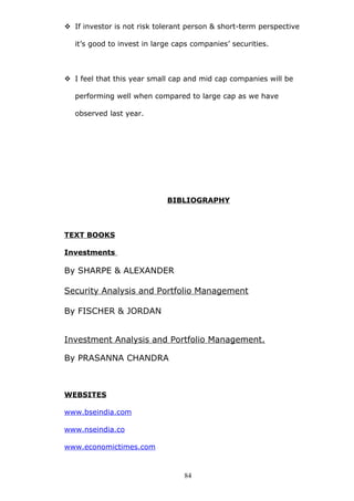  If investor is not risk tolerant person & short-term perspective
it’s good to invest in large caps companies’ securities.
 I feel that this year small cap and mid cap companies will be
performing well when compared to large cap as we have
observed last year.
BIBLIOGRAPHY
TEXT BOOKS
Investments
By SHARPE & ALEXANDER
Security Analysis and Portfolio Management
By FISCHER & JORDAN
Investment Analysis and Portfolio Management.
By PRASANNA CHANDRA
WEBSITES
www.bseindia.com
www.nseindia.co
www.economictimes.com
84
 
