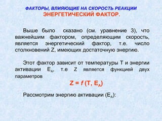 Выше было сказано (см. уравнение 3), что
важнейшим фактором, определяющим скорость,
является энергетический фактор, т.е. число
столкновений Z, имеющих достаточную энергию.
Этот фактор зависит от температуры Т и энергии
активации ЕА, т.е Z является функцией двух
параметров
Z = f (T, EA)
Рассмотрим энергию активации (ЕА):
ФАКТОРЫ, ВЛИЯЮЩИЕ НА СКОРОСТЬ РЕАКЦИИ
ЭНЕРГЕТИЧЕСКИЙ ФАКТОР.
 