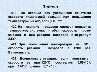 419. Во сколько раз увеличится константа
скорости химической реакции при повышении
температуры на 40°, если γ = 3,2?
420. На сколько градусов следует повысить
температуру системы, чтобы скорость проте-
кающей в ней реакции возросла в 30 раз (γ =
2,5)?
421. При повышении температуры на 50°
скорость реакции возросла в 1200 раз.
Вычислить γ.
422. Вычислить γ реакции, если константа
скорости ее при 120°С составляет 5,88•10-2
,
при 170°С равна 6,7 • 10-2
Задачи
 