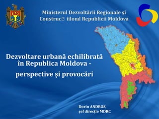 Ministerul Dezvoltării Regionale și
Construcțiiloral Republicii Moldova
Dezvoltare urbană echilibrată
în Republica Moldova -
perspective și provocări
Dorin ANDROS,
şef direcţie MDRC
 