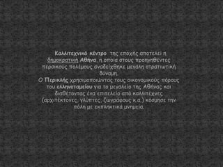 Καιιηηεπκηθό θέκηνμ ηεξ επμπήξ απμηειεί ε
δεμμθναηηθή Αζήκα, ε μπμία ζημοξ πνμεγεζέκηεξ
πενζηθμύξ πμιέμμοξ ακαδείπζεθε μεγάιε ζηναηηςηηθή
δύκαμε.
Ο Πενηθιήξ πνεζημμπμηώκηαξ ημοξ μηθμκμμηθμύξ πόνμοξ
ημο ειιεκμηαμείμο γηα ημ μεγαιείμ ηεξ Αζήκαξ θαη
δηαζέημκηαξ έκα επηηειείμ από θαιιηηέπκεξ
(ανπηηέθημκεξ, γιύπηεξ, δςγνάθμοξ θ.α.) θόζμεζε ηεκ
πόιε με εθπιεθηηθά μκεμεία.
 