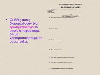 • Οι ιδέες αυτές
διαμορφώνουν ένα
ερωτηματολόγιο το
οποίο αποφασίσαμε
ότι θα
χρησιμοποιήσουμε σε
συνεντεύξεις
ΓΕΡΜΑΝΙΚΗ ΚΑΤΟΧΗ ΣΤΟΝ ΑΣΠΡΟΠΥΡΓΟ
ΕΡΩΤΗΜΑΤΟΛΟΓΙΟ
(Όνομα μαθητή:…… ……………………………..)
ΟΝΟΜ/ΜΟ:
ΗΛΙΚΙΑ:
ΕΠΑΓΓΕΛΜΑ:
(Α)
ΙΣΤΟΡΙΚΑ ΓΕΓΟΝΟΤΑ
1. Πότε και πώς μάθατε για την κήρυξη του πολέμου;
2. Τι ακολούθησε;
3. Πώς έγινε η επιστράτευση;
4. Ποιοι επιστρατεύτηκαν;
5. Πόσο καιρό διήρκησε ο πόλεμος (ελληνοϊταλικός);
6. Ποιοι είχαν το αεροδρόμιο της Ελευσίνας τότε;
7. Είχατε πληροφορίες για αυτούς που πολεμούσαν;
 