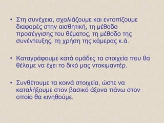 • Στη συνέχεια, σχολιάζουμε και εντοπίζουμε
διαφορές στην αισθητική, τη μέθοδο
προσέγγισης του θέματος, τη μέθοδο της
συνέντευξης, τη χρήση της κάμερας κ.ά.
• Καταγράφουμε κατά ομάδες τα στοιχεία που θα
θέλαμε να έχει το δικό μας ντοκιμαντέρ.
• Συνθέτουμε τα κοινά στοιχεία, ώστε να
καταλήξουμε στον βασικό άξονα πάνω στον
οποίο θα κινηθούμε.
 