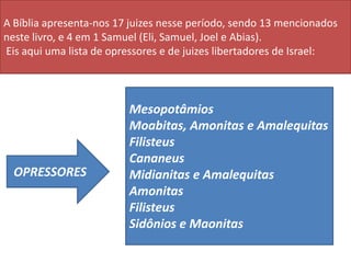 Mesopotâmios
Moabitas, Amonitas e Amalequitas
Filisteus
Cananeus
Midianitas e Amalequitas
Amonitas
Filisteus
Sidônios e Maonitas
A Bíblia apresenta-nos 17 juizes nesse período, sendo 13 mencionados
neste livro, e 4 em 1 Samuel (Eli, Samuel, Joel e Abias).
Eis aqui uma lista de opressores e de juizes libertadores de Israel:
OPRESSORES
 