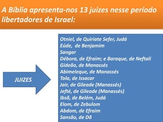 Otniel, de Quiriate Sefer, Judá
Eúde, de Benjamim
Sangar
Débora, de Efraim; e Baraque, de Neftali
Gideão, de Manassés
Abimeleque, de Manassés
Tola, de Issacar
Jair, de Gileade (Manassés)
Jefté, de Gileade (Manassés)
Ibsã, de Belém, Judá
Elom, de Zebulom
Abdom, de Efraim
Sansão, de Dã
A Bíblia apresenta-nos 13 juizes nesse período
libertadores de Israel:
JUIZES
 