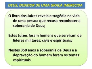 O livro dos Juízes revela a tragédia na vida
de uma pessoa que recusa reconhecer a
soberania de Deus;
Estes Juízes foram homens que serviram de
líderes militares, civis e espirituais;
Nestes 350 anos a soberania de Deus e a
depravação do homem foram os temas
espirituais
DEUS, DOADOR DE UMA GRAÇA IMERECIDA
 