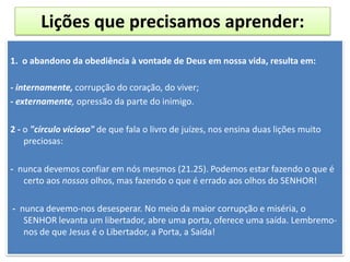 Lições que precisamos aprender:
1. o abandono da obediência à vontade de Deus em nossa vida, resulta em:
- internamente, corrupção do coração, do viver;
- externamente, opressão da parte do inimigo.
2 - o "círculo vicioso" de que fala o livro de juízes, nos ensina duas lições muito
preciosas:
- nunca devemos confiar em nós mesmos (21.25). Podemos estar fazendo o que é
certo aos nossos olhos, mas fazendo o que é errado aos olhos do SENHOR!
- nunca devemo-nos desesperar. No meio da maior corrupção e miséria, o
SENHOR levanta um libertador, abre uma porta, oferece uma saída. Lembremo-
nos de que Jesus é o Libertador, a Porta, a Saída!
 