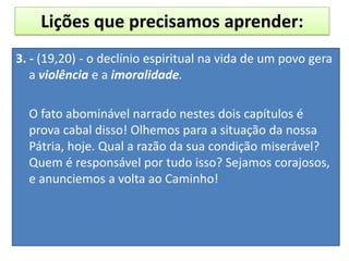 3. - (19,20) - o declínio espiritual na vida de um povo gera
a violência e a imoralidade.
O fato abominável narrado nestes dois capítulos é
prova cabal disso! Olhemos para a situação da nossa
Pátria, hoje. Qual a razão da sua condição miserável?
Quem é responsável por tudo isso? Sejamos corajosos,
e anunciemos a volta ao Caminho!
Lições que precisamos aprender:
 