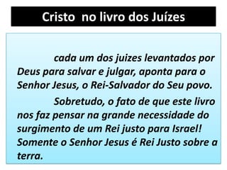 Cristo no livro dos Juízes
cada um dos juizes levantados por
Deus para salvar e julgar, aponta para o
Senhor Jesus, o Rei-Salvador do Seu povo.
Sobretudo, o fato de que este livro
nos faz pensar na grande necessidade do
surgimento de um Rei justo para Israel!
Somente o Senhor Jesus é Rei Justo sobre a
terra.
 