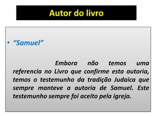 Autor do livro
• “Samuel”
Embora não temos uma
referencia no Livro que confirme esta autoria,
temos o testemunho da tradição Judaica que
sempre manteve a autoria de Samuel. Este
testemunho sempre foi aceito pela igreja.
 