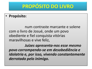 PROPÓSITO DO LIVRO
• Propósito:
num contraste marcante e solene
com o livro de Josué, onde um povo
obediente e fiel conquista vitórias
maravilhosas e vive feliz,
Juizes apresenta-nos esse mesmo
povo corrompendo-se em desobediência e
idolatria e, por isso, vivendo constantemente
derrotado pelo inimigo.
 