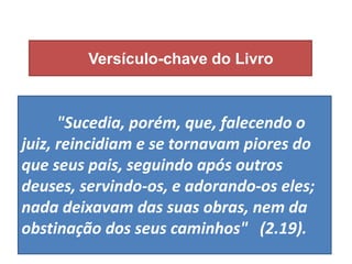 Versículo-chave do Livro
"Sucedia, porém, que, falecendo o
juiz, reincidiam e se tornavam piores do
que seus pais, seguindo após outros
deuses, servindo-os, e adorando-os eles;
nada deixavam das suas obras, nem da
obstinação dos seus caminhos" (2.19).
 