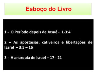 Esboço do Livro
1 - O Período depois de Josué - 1-3:4
2 – As apostasias, cativeiros e libertações de
Isarel – 3:5 – 16
3 - A anarquia de Israel – 17 - 21
 