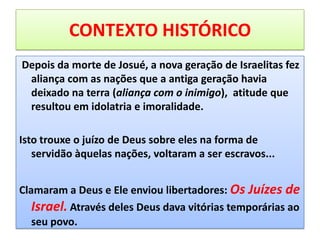 CONTEXTO HISTÓRICO
Depois da morte de Josué, a nova geração de Israelitas fez
aliança com as nações que a antiga geração havia
deixado na terra (aliança com o inimigo), atitude que
resultou em idolatria e imoralidade.
Isto trouxe o juízo de Deus sobre eles na forma de
servidão àquelas nações, voltaram a ser escravos...
Clamaram a Deus e Ele enviou libertadores: Os Juízes de
Israel. Através deles Deus dava vitórias temporárias ao
seu povo.
 