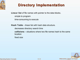 11.11 Silberschatz, Galvin and GagneOperating System Concepts
Directory ImplementationDirectory Implementation
Linear list of file names with pointer to the data blocks.
simple to program
time-consuming to execute
Hash Table – linear list with hash data structure.
decreases directory search time
collisions – situations where two file names hash to the same
location
fixed size
 
