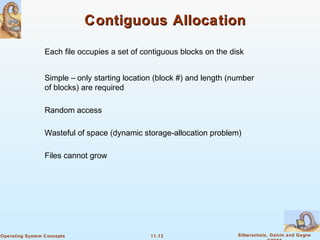 11.13 Silberschatz, Galvin and GagneOperating System Concepts
Contiguous AllocationContiguous Allocation
Each file occupies a set of contiguous blocks on the disk
Simple – only starting location (block #) and length (number
of blocks) are required
Random access
Wasteful of space (dynamic storage-allocation problem)
Files cannot grow
 