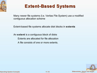11.16 Silberschatz, Galvin and GagneOperating System Concepts
Extent-Based SystemsExtent-Based Systems
Many newer file systems (I.e. Veritas File System) use a modified
contiguous allocation scheme
Extent-based file systems allocate disk blocks in extents
An extent is a contiguous block of disks
Extents are allocated for file allocation
A file consists of one or more extents.
 