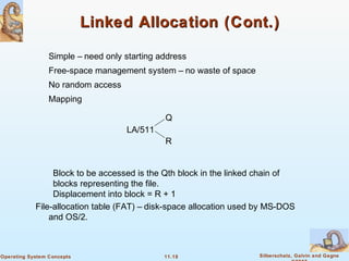 11.18 Silberschatz, Galvin and GagneOperating System Concepts
Linked Allocation (Cont.)Linked Allocation (Cont.)
Simple – need only starting address
Free-space management system – no waste of space
No random access
Mapping
Block to be accessed is the Qth block in the linked chain of
blocks representing the file.
Displacement into block = R + 1
File-allocation table (FAT) – disk-space allocation used by MS-DOS
and OS/2.
LA/511
Q
R
 