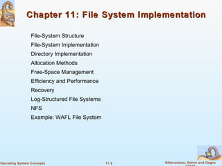 11.2 Silberschatz, Galvin and GagneOperating System Concepts
Chapter 11: File System ImplementationChapter 11: File System Implementation
File-System Structure
File-System Implementation
Directory Implementation
Allocation Methods
Free-Space Management
Efficiency and Performance
Recovery
Log-Structured File Systems
NFS
Example: WAFL File System
 