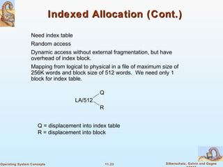 11.23 Silberschatz, Galvin and GagneOperating System Concepts
Indexed Allocation (Cont.)Indexed Allocation (Cont.)
Need index table
Random access
Dynamic access without external fragmentation, but have
overhead of index block.
Mapping from logical to physical in a file of maximum size of
256K words and block size of 512 words. We need only 1
block for index table.
LA/512
Q
R
Q = displacement into index table
R = displacement into block
 