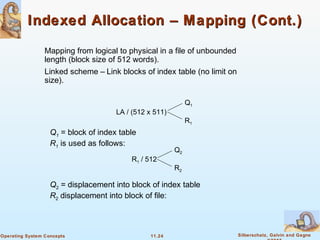 11.24 Silberschatz, Galvin and GagneOperating System Concepts
Indexed Allocation – Mapping (Cont.)Indexed Allocation – Mapping (Cont.)
Mapping from logical to physical in a file of unbounded
length (block size of 512 words).
Linked scheme – Link blocks of index table (no limit on
size).
LA / (512 x 511)
Q1
R1
Q1 = block of index table
R1 is used as follows:
R1 / 512
Q2
R2
Q2 = displacement into block of index table
R2 displacement into block of file:
 