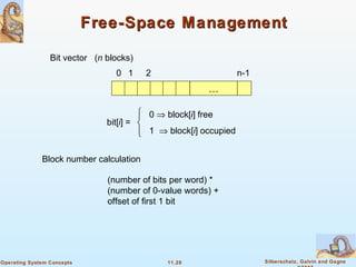 11.28 Silberschatz, Galvin and GagneOperating System Concepts
Free-Space ManagementFree-Space Management
Bit vector (n blocks)
…
0 1 2 n-1
bit[i] =

0 ⇒ block[i] free
1 ⇒ block[i] occupied
Block number calculation
(number of bits per word) *
(number of 0-value words) +
offset of first 1 bit
 