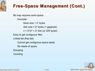 11.29 Silberschatz, Galvin and GagneOperating System Concepts
Free-Space Management (Cont.)Free-Space Management (Cont.)
Bit map requires extra space
Example:
block size = 212
bytes
disk size = 230
bytes (1 gigabyte)
n = 230
/212
= 218
bits (or 32K bytes)
Easy to get contiguous files
Linked list (free list)
Cannot get contiguous space easily
No waste of space
Grouping
Counting
 