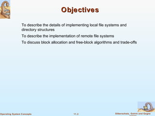 11.3 Silberschatz, Galvin and GagneOperating System Concepts
ObjectivesObjectives
To describe the details of implementing local file systems and
directory structures
To describe the implementation of remote file systems
To discuss block allocation and free-block algorithms and trade-offs
 