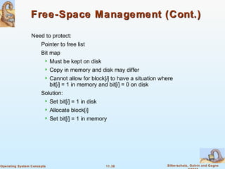 11.30 Silberschatz, Galvin and GagneOperating System Concepts
Free-Space Management (Cont.)Free-Space Management (Cont.)
Need to protect:
Pointer to free list
Bit map
 Must be kept on disk
 Copy in memory and disk may differ
 Cannot allow for block[i] to have a situation where
bit[i] = 1 in memory and bit[i] = 0 on disk
Solution:
 Set bit[i] = 1 in disk
 Allocate block[i]
 Set bit[i] = 1 in memory
 