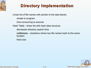 11.31 Silberschatz, Galvin and GagneOperating System Concepts
Directory ImplementationDirectory Implementation
Linear list of file names with pointer to the data blocks
simple to program
time-consuming to execute
Hash Table – linear list with hash data structure
decreases directory search time
collisions – situations where two file names hash to the same
location
fixed size
 