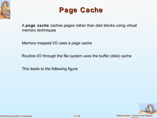 11.34 Silberschatz, Galvin and GagneOperating System Concepts
Page CachePage Cache
A page cache caches pages rather than disk blocks using virtual
memory techniques
Memory-mapped I/O uses a page cache
Routine I/O through the file system uses the buffer (disk) cache
This leads to the following figure
 