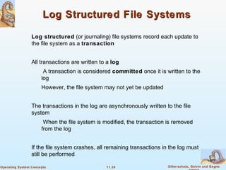 11.39 Silberschatz, Galvin and GagneOperating System Concepts
Log Structured File SystemsLog Structured File Systems
Log structured (or journaling) file systems record each update to
the file system as a transaction
All transactions are written to a log
A transaction is considered committed once it is written to the
log
However, the file system may not yet be updated
The transactions in the log are asynchronously written to the file
system
When the file system is modified, the transaction is removed
from the log
If the file system crashes, all remaining transactions in the log must
still be performed
 