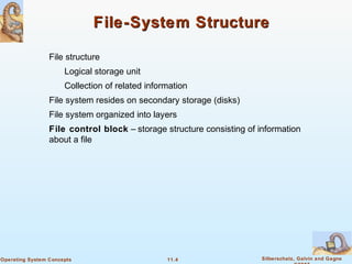 11.4 Silberschatz, Galvin and GagneOperating System Concepts
File-System StructureFile-System Structure
File structure
Logical storage unit
Collection of related information
File system resides on secondary storage (disks)
File system organized into layers
File control block – storage structure consisting of information
about a file
 
