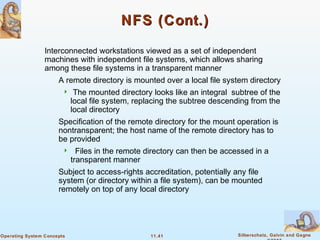 11.41 Silberschatz, Galvin and GagneOperating System Concepts
NFS (Cont.)NFS (Cont.)
Interconnected workstations viewed as a set of independent
machines with independent file systems, which allows sharing
among these file systems in a transparent manner
A remote directory is mounted over a local file system directory
 The mounted directory looks like an integral subtree of the
local file system, replacing the subtree descending from the
local directory
Specification of the remote directory for the mount operation is
nontransparent; the host name of the remote directory has to
be provided
 Files in the remote directory can then be accessed in a
transparent manner
Subject to access-rights accreditation, potentially any file
system (or directory within a file system), can be mounted
remotely on top of any local directory
 
