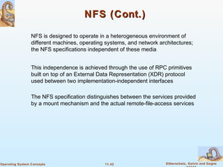 11.42 Silberschatz, Galvin and GagneOperating System Concepts
NFS (Cont.)NFS (Cont.)
NFS is designed to operate in a heterogeneous environment of
different machines, operating systems, and network architectures;
the NFS specifications independent of these media
This independence is achieved through the use of RPC primitives
built on top of an External Data Representation (XDR) protocol
used between two implementation-independent interfaces
The NFS specification distinguishes between the services provided
by a mount mechanism and the actual remote-file-access services
 