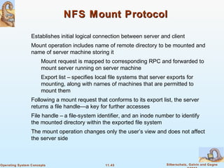 11.45 Silberschatz, Galvin and GagneOperating System Concepts
NFS Mount ProtocolNFS Mount Protocol
Establishes initial logical connection between server and client
Mount operation includes name of remote directory to be mounted and
name of server machine storing it
Mount request is mapped to corresponding RPC and forwarded to
mount server running on server machine
Export list – specifies local file systems that server exports for
mounting, along with names of machines that are permitted to
mount them
Following a mount request that conforms to its export list, the server
returns a file handle—a key for further accesses
File handle – a file-system identifier, and an inode number to identify
the mounted directory within the exported file system
The mount operation changes only the user’s view and does not affect
the server side
 