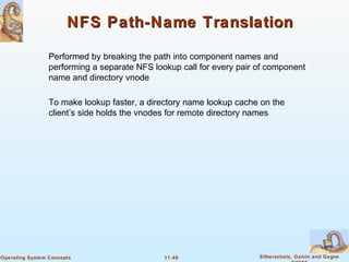 11.49 Silberschatz, Galvin and GagneOperating System Concepts
NFS Path-Name TranslationNFS Path-Name Translation
Performed by breaking the path into component names and
performing a separate NFS lookup call for every pair of component
name and directory vnode
To make lookup faster, a directory name lookup cache on the
client’s side holds the vnodes for remote directory names
 